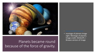 Planets became round
because of the force of gravity.
• www.nasa.gov800 × 640Search by image
• montage of planets Image
right: Montage of planets.
Image credit: NASA/JPL +
Browse version of image
 
