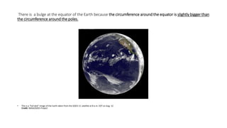 There is a bulge at the equator of the Earth because the circumference around the equator is slightly bigger than
the circumference around the poles.
• This is a "full-disk" image of the Earth taken from the GOES-11 satellite at 8 a.m. EDT on Aug. 12.
Credit: NASA/GOES Project
 