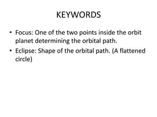 KEYWORDS
• Focus: One of the two points inside the orbit
planet determining the orbital path.
• Eclipse: Shape of the orbital path. (A flattened
circle)
 