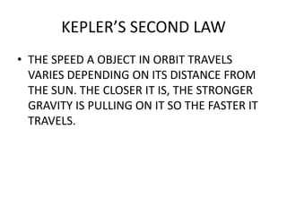 KEPLER’S SECOND LAW
• THE SPEED A OBJECT IN ORBIT TRAVELS
VARIES DEPENDING ON ITS DISTANCE FROM
THE SUN. THE CLOSER IT IS, THE STRONGER
GRAVITY IS PULLING ON IT SO THE FASTER IT
TRAVELS.
 