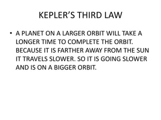 KEPLER’S THIRD LAW
• A PLANET ON A LARGER ORBIT WILL TAKE A
LONGER TIME TO COMPLETE THE ORBIT.
BECAUSE IT IS FARTHER AWAY FROM THE SUN
IT TRAVELS SLOWER. SO IT IS GOING SLOWER
AND IS ON A BIGGER ORBIT.
 