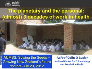 The planetary and the personal:
(almost) 3 decades of work in health
AUMSS: Sowing the Seeds –
Growing New Zealand’s future
doctors July 29, 2012
A/Prof Colin D Butler
National Centre for Epidemiology
and Population Health
 