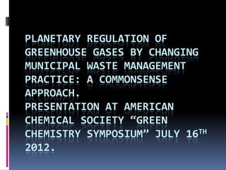 PLANETARY REGULATION OF
GREENHOUSE GASES BY CHANGING
MUNICIPAL WASTE MANAGEMENT
PRACTICE: A COMMONSENSE
APPROACH.
PRESENTATION AT AMERICAN
CHEMICAL SOCIETY “GREEN
CHEMISTRY SYMPOSIUM” JULY 16TH
2012.
 