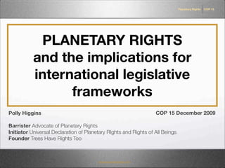 Planetary Rights   COP 15




            PLANETARY RIGHTS
           and the implications for
           international legislative
                 frameworks
Polly Higgins                                                     COP 15 December 2009

Barrister Advocate of Planetary Rights
Initiator Universal Declaration of Planetary RIghts and Rights of All Beings
Founder Trees Have Rights Too



                                        treeshaverightstoo.com
 
