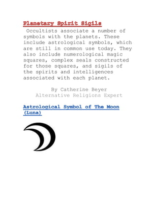 Occultists associate a number of
symbols with the planets. These
include astrological symbols, which
are still in common use today. They
also include numerological magic
squares, complex seals constructed
for those squares, and sigils of
the spirits and intelligences
associated with each planet.
By Catherine Beyer
Alternative Religions Expert
 