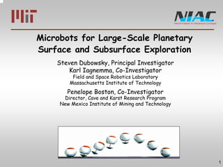1 
Microbots for Large-Scale Planetary 
Surface and Subsurface Exploration 
Steven Dubowsky, Principal Investigator 
Karl Iagnemma, Co-Investigator 
Field and Space Robotics Laboratory 
Massachusetts Institute of Technology 
Penelope Boston, Co-Investigator 
Director, Cave and Karst Research Program 
New Mexico Institute of Mining and Technology 
 