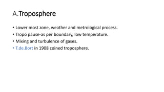A.Troposphere
• Lower most zone, weather and metrological process.
• Tropo pause-as per boundary, low temperature.
• Mixing and turbulence of gases.
• T.de.Bort in 1908 coined troposphere.
 