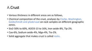 A.Crust
• Various thickness in different areas are as follows,
• Chemical composition of the crust, analyses by Clarke, Washington,
Goldschmidt and plodervaat on rock samples on different geographic
zones.
• Sio2-50% to 60%, Al2O3-13 to 16%, Iron oxide-8%, Tip-2%.
• Cao-6%, Sodium oxide-4%, Mgo-4%, Tio-2%.
• Solid aggregate that makes crust is called rocks.
 