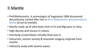 B.Mantle
• Prof.Mohorovicic, A seismologist of Yugoslavia 1904 discovered
discontinuity named after him is M or Mohorovicic discontinuity or
Moho (Crust to mantle).
• Mostly made up of ultra-basic (rich in Fe and Mg) poor in silica.
• High density and viscous in nature.
• Overlying crustal blocks virtually float over it.
• Volcanism, seismic activity & mountain orogeny originate from
mantle.
• Indirectly study with seismic waves.
 