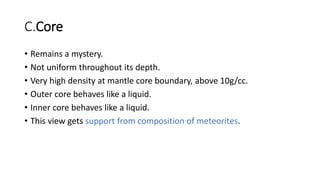 C.Core
• Remains a mystery.
• Not uniform throughout its depth.
• Very high density at mantle core boundary, above 10g/cc.
• Outer core behaves like a liquid.
• Inner core behaves like a liquid.
• This view gets support from composition of meteorites.
 