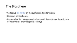 The Biosphere
• Collective life forms on the surface and under water.
• Depends all 3 spheres.
• Responsible for many geological process’s like vast coal deposits and
oil reservoirs ( anthropogenic activity).
 