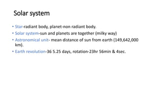 Solar system
• Star-radiant body, planet-non radiant body.
• Solar system-sun and planets are together (milky way)
• Astronomical unit- mean distance of sun from earth (149,642,000
km).
• Earth revolution-36 5.25 days, rotation-23hr 56min & 4sec.
 