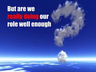 But are wereally doing our role well enough