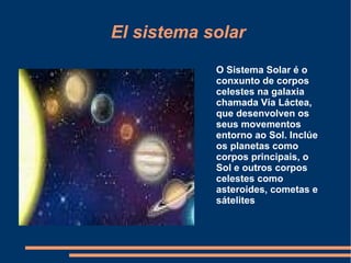 El sistema solar O Sistema Solar é o conxunto de corpos celestes na  galaxia  chamada  Vía Láctea , que desenvolven os seus movementos entorno ao  Sol . Inclúe os  planetas  como corpos principais, o Sol e outros corpos celestes como  asteroides ,  cometas  e sátelites  