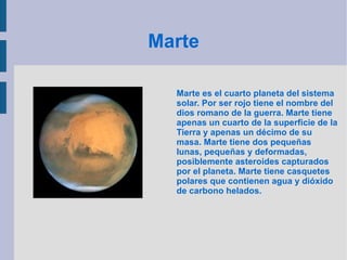 Marte Marte es el cuarto planeta del sistema solar. Por ser rojo tiene el nombre del dios romano de la guerra. Marte tiene apenas un cuarto de la superficie de la Tierra y apenas un décimo de su masa. Marte tiene dos pequeñas lunas, pequeñas y deformadas, posiblemente asteroides capturados por el planeta. Marte tiene casquetes polares que contienen agua y dióxido de carbono helados. 