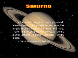 •   Saturno é o segundo maior planeta do sistema solar. Vários anéis largos de rochas e gelo orbitam à sua volta. Saturno é muito “leve”. Se fosse possível colocá-lo dentro duma piscina gigante, flutuaria dentro desta. •   Saturno apresenta 24 luas. Saturno 