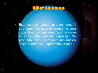 Este curioso planeta gira de lado. A sua superfície exterior apresenta uma capa fina de nevoeiro, que envolve uma camada gasosa espessa. No profundo Úrano apresenta um núcleo sólido e rochoso e apresenta 21 luas. Úrano 