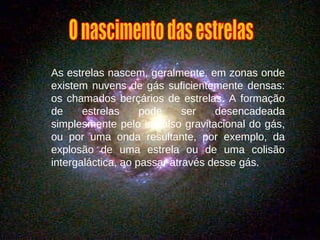 As estrelas nascem, geralmente, em zonas onde existem nuvens de gás suficientemente densas: os chamados berçários de estrelas. A formação de estrelas pode ser desencadeada simplesmente pelo impulso gravitacional do gás, ou por uma onda resultante, por exemplo, da explosão de uma estrela ou de uma colisão intergaláctica, ao passar através desse gás. O nascimento das estrelas 