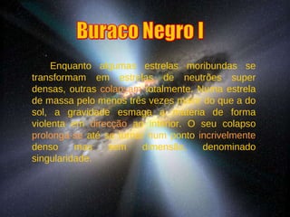 Enquanto algumas estrelas moribundas se transformam em estrelas de neutrões super densas, outras  colapsam  totalmente. Numa estrela de massa pelo menos três vezes maior do que a do sol, a gravidade esmaga a matéria de forma violenta em  direcção  ao interior. O seu colapso  prolonga-se  até se tornar num ponto  incrivelmente  denso mas sem dimensão, denominado singularidade. Buraco Negro I 
