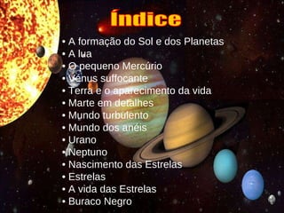 •  A formação do Sol e dos Planetas •  A lua •  O pequeno Mercúrio •   Vénus suffocante •  Terra e o aparecimento da vida •  Marte em detalhes •  Mundo turbulento •  Mundo dos anéis •  Urano •  Neptuno •  Nascimento das Estrelas •  Estrelas •  A vida das Estrelas •  Buraco Negro   Índice 