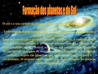 O sol e o seu cortejo de corpos celestes surgiram há mais de 4,5 mil milhões de anos.  Tudo começou pela condensação e compressão de uma gigantesca nuvem de gás e poeiras. Uma nuvem de gás e poeiras entra em contracção; a matéria inicia um movimento circular e, progressivamente começa a formar um disco achatado; no seu centro, acende-se um corpo compacto que dá forma ao sol; os órgãos de matéria sólida aglomeram-se em blocos rochosos, depois em planetas, que estão envolvidos em poeira circundante. O sistema solar encontra-se, hoje, «limpo» da maioria destes fragmentos . Formação dos planetas e do Sol 