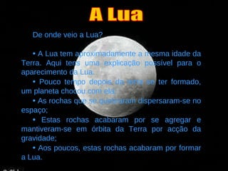 De onde veio a Lua?   •   A Lua tem aproximadamente a mesma idade da Terra. Aqui tens uma explicação possível para o aparecimento da Lua. •   Pouco tempo depois da terra se ter formado, um planeta chocou com ela; •   As rochas que se quebraram dispersaram-se no espaço; •   Estas rochas acabaram por se agregar e mantiveram-se em órbita da Terra por acção da gravidade; •   Aos poucos, estas rochas acabaram por formar a Lua. A Lua 