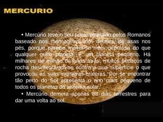 •   Mercúrio teve o seu nome atribuído pelos Romanos baseado nos mensageiros dos deuses, de asas nos pés, porque parecia mover-se mais depressa do que qualquer outro planeta. É um planeta pequeno. Há milhares de milhão de anos atrás, muitos pedaços de rocha desintegraram-se contra a sua superfície o que provocou as suas inúmeras crateras. Por se encontrar tão perto do Sol apresenta o ano mais pequeno de todos os planetas do sistema solar. •   Mercúrio demora apenas 88 dias terrestres para dar uma volta ao sol. 