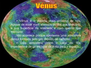•   Vénus é o planeta mais próximo de nós. Apesar de estar mais afastado do Sol que Mercúrio, a sua superfície na realidade é mais quente que Mercúrio. Isto acontece porque apresenta uma atmosfera densa formada pelo gás dióxido de carbono. •   Esta atmosfera retém o calor do Sol, impedindo-o de se escapar de volta para o espaço. Vénus 