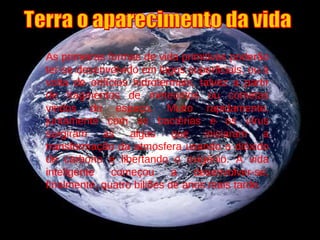 As primeiras formas de vida primitivas poderão ter-se desenvolvido em lagos superficiais, ou à volta de orifícios hidrotermais, talvez a partir de fragmentos de meteoritos ou cometas vindos do espaço. Muito rapidamente, juntamente com as bactérias e os vírus surgiram as algas que iniciaram a transformação da atmosfera usando o dióxido de carbono e libertando o oxigénio. A vida inteligente começou a desenvolver-se, finalmente, quatro biliões de anos mais tarde. Terra o aparecimento da vida 