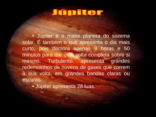 •   Júpiter é o maior planeta do sistema solar. É também o que apresenta o dia mais curto, pois demora apenas 9 horas e 50 minutos para dar uma volta completa sobre si mesmo. Turbulento, apresenta grandes redemoinhos de nuvens de gases que correm à sua volta, em grandes bandas claras ou escuras. •   Júpiter apresenta 28 luas. Júpiter 