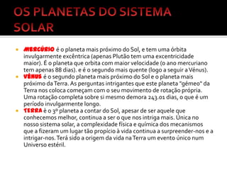 OS PLANETAS DO SISTEMA SOLARMercúrioé o planeta mais próximo do Sol, e tem uma órbita invulgarmente excêntrica (apenas Plutão tem uma excentricidade maior). É o planeta que orbita com maior velocidade (o ano mercuriano tem apenas 88 dias). e é o segundo mais quente (logo a seguir a Vénus).Vénusé o segundo planeta mais próximo do Sol e o planeta mais próximo da Terra. As perguntas intrigantes que este planeta "gémeo" da Terra nos coloca começam com o seu movimento de rotação própria. Uma rotação completa sobre si mesmo demora 243.01 dias, o que é um período invulgarmente longo.TERRAè o 3º planeta a contar do Sol, apesar de ser aquele que conhecemos melhor, continua a ser o que nos intriga mais. Única no nosso sistema solar, a complexidade física e química dos mecanismos que a fizeram um lugar tão propício à vida continua a surpreender-nos e a intrigar-nos. Terá sido a origem da vida na Terra um evento único num Universo estéril.