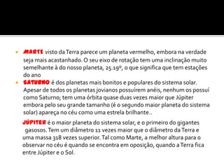 MARTEvisto da Terra parece um planeta vermelho, embora na verdade seja mais acastanhado. O seu eixo de rotação tem uma inclinação muito semelhante à do nosso planeta, 25.19º, o que significa que tem estações do anoSaturnoé dos planetas mais bonitos e populares do sistema solar. Apesar de todos os planetas jovianos possuírem anéis, nenhum os possuí como Saturno; tem uma órbita quase duas vezes maior que Júpiter embora pelo seu grande tamanho (é o segundo maior planeta do sistema solar) apareça no céu como uma estrela brilhante.. Júpiteré o maior planeta do sistema solar, e o primeiro do gigantes   gasosos. Tem um diâmetro 11 vezes maior que o diâmetro da Terra e uma massa 318 vezes superior. Tal como Marte, a melhor altura para o observar no céu é quando se encontra em oposição, quando a Terra fica entre Júpiter e o Sol.