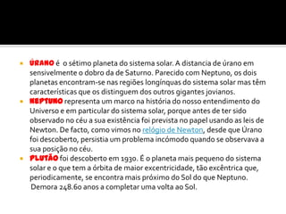 Úrano é  o sétimo planeta do sistema solar. A distancia de úrano em sensivelmente o dobro da de Saturno. Parecido com Neptuno, os dois planetas encontram-se nas regiões longínquas do sistema solar mas têm características que os distinguem dos outros gigantes jovianos.Neptuno representa um marco na história do nosso entendimento do Universo e em particular do sistema solar, porque antes de ter sido observado no céu a sua existência foi prevista no papel usando as leis de Newton. De facto, como vimos no relógio de Newton, desde que Úrano foi descoberto, persistia um problema incómodo quando se observava a sua posição no céu. Plutão foi descoberto em 1930. É o planeta mais pequeno do sistema solar e o que tem a órbita de maior excentricidade, tão excêntrica que, periodicamente, se encontra mais próximo do Sol do que Neptuno.       Demora 248.60 anos a completar uma volta ao Sol.