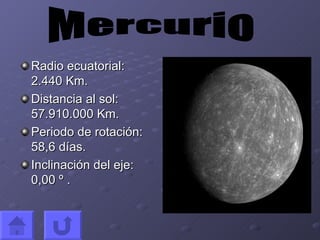 Radio ecuatorial: 2.440 Km. Distancia al sol: 57.910.000 Km. Periodo de rotación: 58,6 días. Inclinación del eje: 0,00 º . Mercurio
