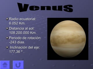 Radio ecuatorial: 6.052 Km. Distancia al sol: 108.200.000 Km. Periodo de rotación:  -243 días. Inclinación del eje: 177,36 º . Venus 