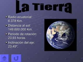 Radio ecuatorial: 6.378 Km. Distancia al sol: 149.600.000 Km. Periodo de rotación: 23,93 horas. Inclinación del eje: 23,45º. La Tierra