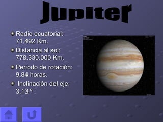 Radio ecuatorial: 71.492 Km. Distancia al sol: 778.330.000 Km. Periodo de rotación: 9,84 horas. Inclinación del eje: 3,13 º . Jupiter