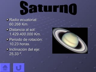Radio ecuatorial: 60.268 Km. Distancia al sol: 1.429.400.000 Km. Periodo de rotación: 10,23 horas. Inclinación del eje: 25,33 º. Saturno