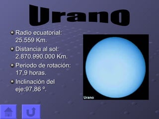Radio ecuatorial: 25.559 Km. Distancia al sol: 2.870.990.000 Km. Periodo de rotación: 17,9 horas. Inclinación del eje:97,86 º. Urano
