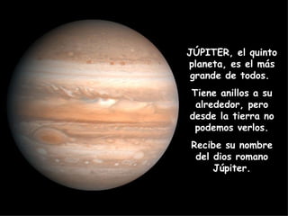 JÚPITER, el quinto planeta, es el más grande de todos.  Tiene anillos a su alrededor, pero desde la tierra no podemos verlos. Recibe su nombre del dios romano Júpiter. 