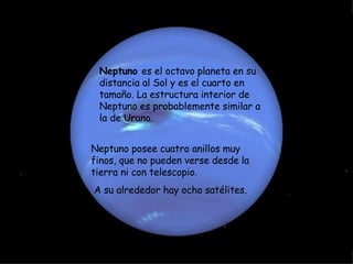 Neptuno  es el octavo planeta en su distancia al Sol y es el cuarto en tamaño. La estructura interior de Neptuno es probablemente similar a la de Urano.   Neptuno posee cuatro anillos muy finos, que no pueden verse desde la tierra ni con telescopio. A su alrededor hay ocho satélites. 
