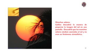 Manchas solares:
                              Galileo descubri´ la manera de
                                               o
                              proyectar la imagen del sol en una
                              pantalla. Descubri´ que las manchas
                                                 o
                              solares estaban asociadas al sol y no
                              eran un fen´meno atmosf´rico.
                                          o             e




Planetas: el Sistema Solar.                                     12
 