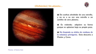 (Deﬁnici´n) Un planeta...
                                      o


                                                  ♠ Da vueltas alrededor de una estrella,
                                                  y no es a su vez una estrella o un
                                                  sat´lite de otro planeta.
                                                     e

                                                  ♠ Es redondo; adquiere su forma
                                                  porque se aplastan bajo su propio peso.

                                                  ♠ Ha limpiado su ´rbita de residuos de
                                                                    o
                                                  la nebulosa primigenia. Esto descarta a
                                                  Plut´n y Ceres.
                                                      o




Planetas: el Sistema Solar.                                                        18
 