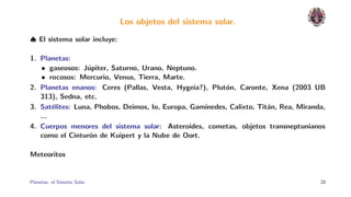 Los objetos del sistema solar.

♠ El sistema solar incluye:

1. Planetas:
   • gaseosos: J´piter, Saturno, Urano, Neptuno.
                 u
   • rocosos: Mercurio, Venus, Tierra, Marte.
2. Planetas enanos: Ceres (Pallas, Vesta, Hygeia?), Plut´n, Caronte, Xena (2003 UB
                                                         o
   313), Sedna, etc.
3. Sat´lites: Luna, Phobos, Deimos, Io, Europa, Gam´
       e                                           ınedes, Calixto, Tit´n, Rea, Miranda,
                                                                       a
   ...
4. Cuerpos menores del sistema solar: Asteroides, cometas, objetos transneptunianos
   como el Cintur´n de Kuipert y la Nube de Oort.
                  o

Meteoritos


Planetas: el Sistema Solar.                                                           20
 