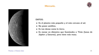 Mercurio.




                              DATOS:
                              •   Es el planeta m´s peque˜o y el m´s cercano al sol.
                                                 a       n        a
                              •   No posee sat´lites.
                                               e
                              •   Es tan denso como la tierra.
                              •   Es menor en di´metro que Gam´
                                                 a                ınedes o Tit´n (lunas de
                                                                              a
                                  J´piter y Saturno), pero tiene m´s masa.
                                   u                              a




Planetas: el Sistema Solar.                                                             22
 