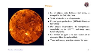 Venus.

                                • Es el objeto m´s brillante del cielo, a
                                                     a
                                  excepci´n del Sol y la Luna.
                                          o
                                • Se ve al atardecer o al amanecer.
                                • Es casi igual que la tierra (95% del di´metro
                                                                         a
                                  terrestre).
                                • Por efecto invernadero, la temperatura
                                  superﬁcial es de 400o C , suﬁciente para
                                  fundir el plomo.
                                • La presi´n es igual a la que existe en el
                                           o
                                  oc´ano a 1km de profundidad.
                                    e
                                • Tiene volcanes y grandes coladas de lava.



Planetas: el Sistema Solar.                                                 23
 