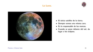 La Luna.




                                         •   El unico sat´lite de la tierra.
                                                ´        e
                                         •   Siempre vemos una misma cara.
                                         •   Es la responsable de las mareas.
                                         •   Cuando se pone delante del sol, da
                                             lugar a los eclipses.




Planetas: el Sistema Solar.                                                    26
 