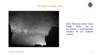 El Cielo a simple vista.




                                                         Cielo Nocturno desde Cerro
                                                         Tololo,   Chile,  con   la
                                                         v´ L´ctea y contaminaci´n
                                                          ıa a                  o
                                                         lum´ınica de las ciudades
                                                         vecinas.




Planetas: el Sistema Solar.                                                      3
 