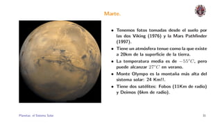 Marte.

                                • Tenemos fotos tomadas desde el suelo por
                                  las dos Viking (1976) y la Mars Pathﬁnder
                                  (1997).
                                • Tiene un atm´sfera tenue como la que existe
                                               o
                                  a 20km de la superﬁcie de la tierra.
                                • La temperatura media es de −55o C , pero
                                  puede alcanzar 27o C en verano.
                                • Monte Olympo es la monta˜a m´s alta del
                                                              n    a
                                  sistema solar: 24 Km!!.
                                • Tiene dos sat´lites: Fobos (11Km de radio)
                                                e
                                  y Deimos (6km de radio).




Planetas: el Sistema Solar.                                                31
 