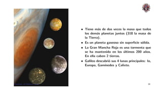 • Tiene m´s de dos veces la masa que todos
                                         a
                                los dem´s planetas juntos (318 la masa de
                                        a
                                la Tierra).
                              • Es un planeta gaseoso sin superﬁcie s´lida.
                                                                       o
                              • La Gran Mancha Roja es una tormenta que
                                se ha mantenido en los ultimos 200 a˜os.
                                                          ´              n
                                En ella caben 2 tierras.
                              • Galileo descubri´ sus 4 lunas principales: Io,
                                                o
                                Europa, Gam´ ınedes y Calixto.




Planetas: el Sistema Solar.                                                34
 